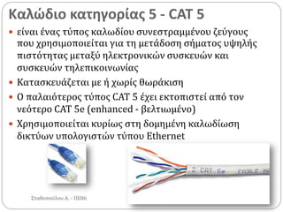 Καλώδιο κατηγορίας 5 - CAT 5
Σταθοπούλου Α. - ΠΕ86
 είναι ένας τύπος καλωδίου συνεστραμμένου ζεύγους
που χρησιμοποιείται για τη μετάδοση σήματος υψηλής
πιστότητας μεταξύ ηλεκτρονικών συσκευών και
συσκευών τηλεπικοινωνίας
 Κατασκευάζεται με ή χωρίς θωράκιση
 Ο παλαιότερος τύπος CAT 5 έχει εκτοπιστεί από τον
νεότερο CAT 5e (enhanced - βελτιωμένο)
 Χρησιμοποιείται κυρίως στη δομημένη καλωδίωση
δικτύων υπολογιστών τύπου Ethernet
 
