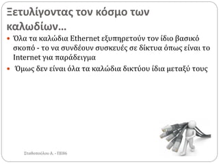 Ξετυλίγοντας τον κόσμο των
καλωδίων…
Σταθοπούλου Α. - ΠΕ86
 Όλα τα καλώδια Ethernet εξυπηρετούν τον ίδιο βασικό
σκοπό - το να συνδέουν συσκευές σε δίκτυα όπως είναι το
Internet για παράδειγμα
 Όμως δεν είναι όλα τα καλώδια δικτύου ίδια μεταξύ τους
 