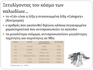 Ξετυλίγοντας τον κόσμο των
καλωδίων…
Σταθοπούλου Α. - ΠΕ86
 το «Cat» είναι η λέξη η συγκεκομμένη λέξη «Category»
(Κατηγορία)
 ο αριθμός που ακολουθεί δηλώνει κάποια συγκεκριμένα
χαρακτηριστικά που αντιπροσωπεύει το καλώδιο
 τα μεγαλύτερα νούμερα, αντιπροσωπεύουν μεγαλύτερες
ταχύτητες και συχνότητες σε Mhz
 