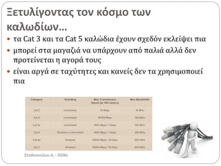 Ξετυλίγοντας τον κόσμο των
καλωδίων…
Σταθοπούλου Α. - ΠΕ86
 τα Cat 3 και τα Cat 5 καλώδια έχουν σχεδόν εκλείψει πια
 μπορεί στα μαγαζιά να υπάρχουν από παλιά αλλά δεν
προτείνεται η αγορά τους
 είναι αργά σε ταχύτητες και κανείς δεν τα χρησιμοποιεί
πια
 