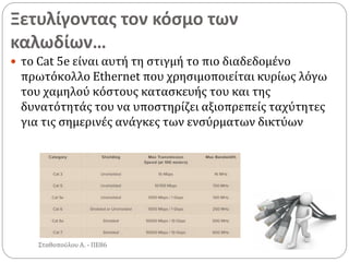Ξετυλίγοντας τον κόσμο των
καλωδίων…
Σταθοπούλου Α. - ΠΕ86
 το Cat 5e είναι αυτή τη στιγμή το πιο διαδεδομένο
πρωτόκολλο Ethernet που χρησιμοποιείται κυρίως λόγω
του χαμηλού κόστους κατασκευής του και της
δυνατότητάς του να υποστηρίζει αξιοπρεπείς ταχύτητες
για τις σημερινές ανάγκες των ενσύρματων δικτύων
 