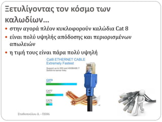 Ξετυλίγοντας τον κόσμο των
καλωδίων…
Σταθοπούλου Α. - ΠΕ86
 στην αγορά πλέον κυκλοφορούν καλώδια Cat 8
 είναι πολύ υψηλής απόδοσης και περιορισμένων
απωλειών
 η τιμή τους είναι πάρα πολύ υψηλή
 