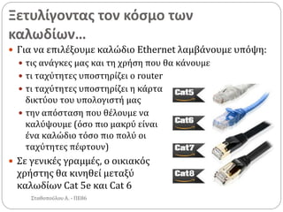 Ξετυλίγοντας τον κόσμο των
καλωδίων…
Σταθοπούλου Α. - ΠΕ86
 Για να επιλέξουμε καλώδιο Ethernet λαμβάνουμε υπόψη:
 τις ανάγκες μας και τη χρήση που θα κάνουμε
 τι ταχύτητες υποστηρίζει ο router
 τι ταχύτητες υποστηρίζει η κάρτα
δικτύου του υπολογιστή μας
 την απόσταση που θέλουμε να
καλύψουμε (όσο πιο μακρύ είναι
ένα καλώδιο τόσο πιο πολύ οι
ταχύτητες πέφτουν)
 Σε γενικές γραμμές, ο οικιακός
χρήστης θα κινηθεί μεταξύ
καλωδίων Cat 5e και Cat 6
 