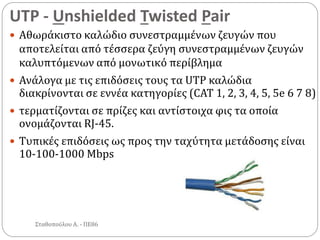 UTP - Unshielded Twisted Pair
Σταθοπούλου Α. - ΠΕ86
 Αθωράκιστο καλώδιο συνεστραμμένων ζευγών που
αποτελείται από τέσσερα ζεύγη συνεστραμμένων ζευγών
καλυπτόμενων από μονωτικό περίβλημα
 Ανάλογα με τις επιδόσεις τους τα UTP καλώδια
διακρίνονται σε εννέα κατηγορίες (CAT 1, 2, 3, 4, 5, 5e 6 7 8)
 τερματίζονται σε πρίζες και αντίστοιχα φις τα οποία
ονομάζονται RJ-45.
 Τυπικές επιδόσεις ως προς την ταχύτητα μετάδοσης είναι
10-100-1000 Mbps
 