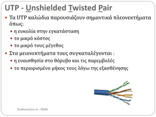 UTP - Unshielded Twisted Pair
Σταθοπούλου Α. - ΠΕ86
 Τα UTP καλώδια παρουσιάζουν σημαντικά πλεονεκτήματα
όπως:
 η ευκολία στην εγκατάσταση
 το μικρό κόστος
 το μικρό τους μέγεθος
 Στα μειονεκτήματα τους συγκαταλέγονται :
 η ευαισθησία στο θόρυβο και τις παρεμβολές
 το περιορισμένο μήκος τους λόγω της εξασθένησης
 