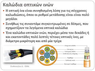 Καλώδια οπτικών ινών
Σταθοπούλου Α. - ΠΕ86
 Η οπτική ίνα είναι συνηθισμένη λύση για τις σύγχρονες
καλωδιώσεις, όπου οι ρυθμοί μετάδοσης είναι είναι πολύ
μεγάλοι
 Συνήθως τις συναντάμε συγκεντρωμένες σε δέσμες, που
σχηματίζουν τα λεγόμενα οπτικά καλώδια
 Ένα καλώδιο οπτικών ινών, περιέχει μέσα του δεκάδες ή
και εκατοντάδες πολύ λεπτές τέτοιες οπτικές ίνες, με
διάμετρο μικρότερη και από μία τρίχα
 