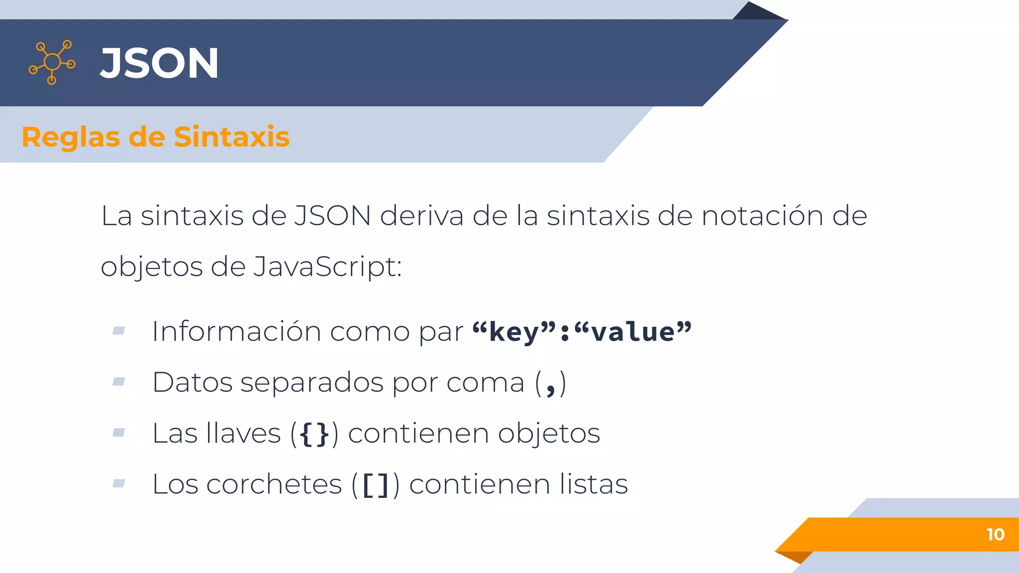 JSON
La sintaxis de JSON deriva de la sintaxis de notación de
objetos de JavaScript:
▰ Información como par “key”:“value”
▰ Datos separados por coma (,)
▰ Las llaves ({}) contienen objetos
▰ Los corchetes ([]) contienen listas
10
Reglas de Sintaxis
 