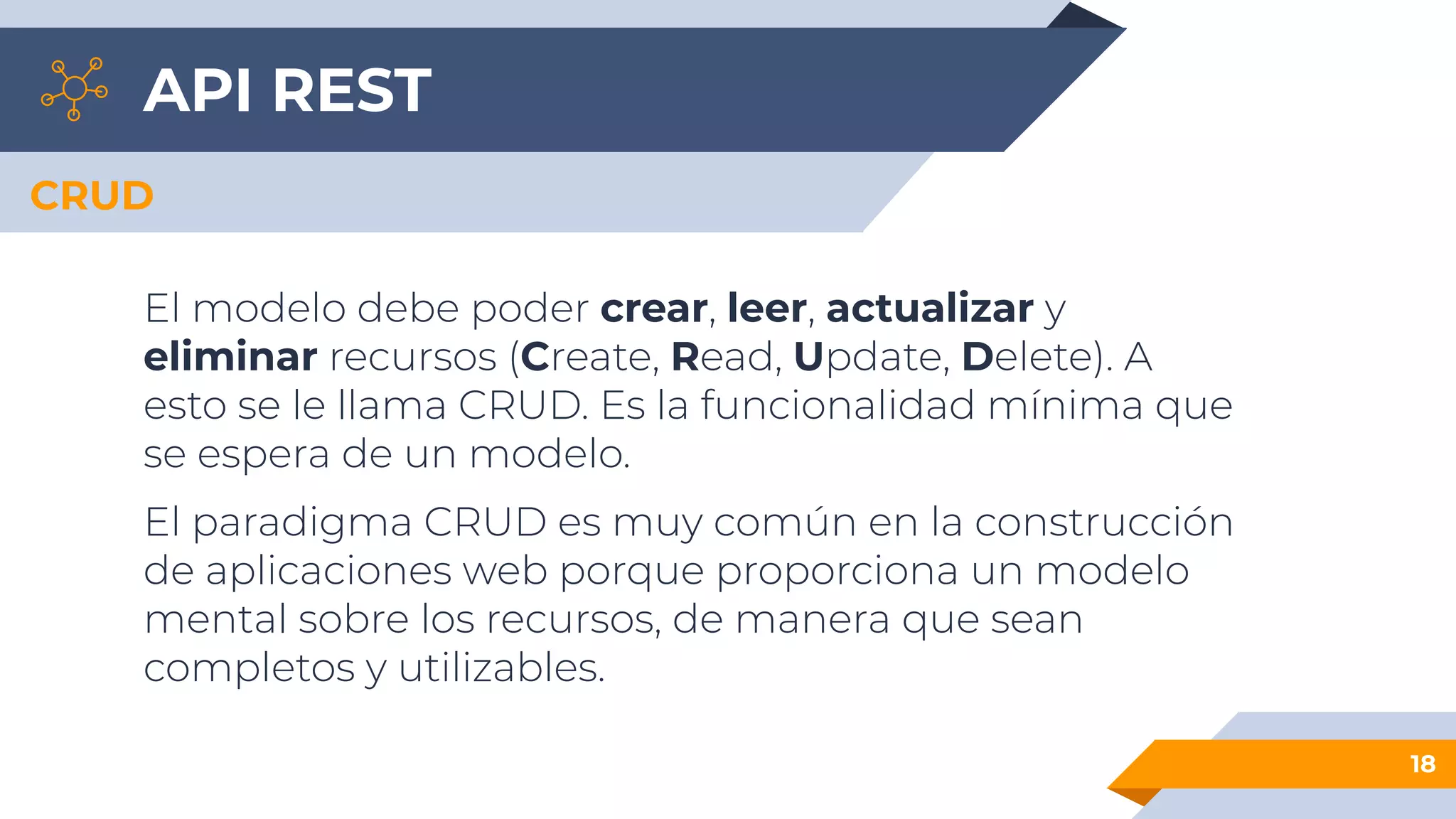 API REST
18
CRUD
El modelo debe poder crear, leer, actualizar y
eliminar recursos (Create, Read, Update, Delete). A
esto se le llama CRUD. Es la funcionalidad mínima que
se espera de un modelo.
El paradigma CRUD es muy común en la construcción
de aplicaciones web porque proporciona un modelo
mental sobre los recursos, de manera que sean
completos y utilizables.
 