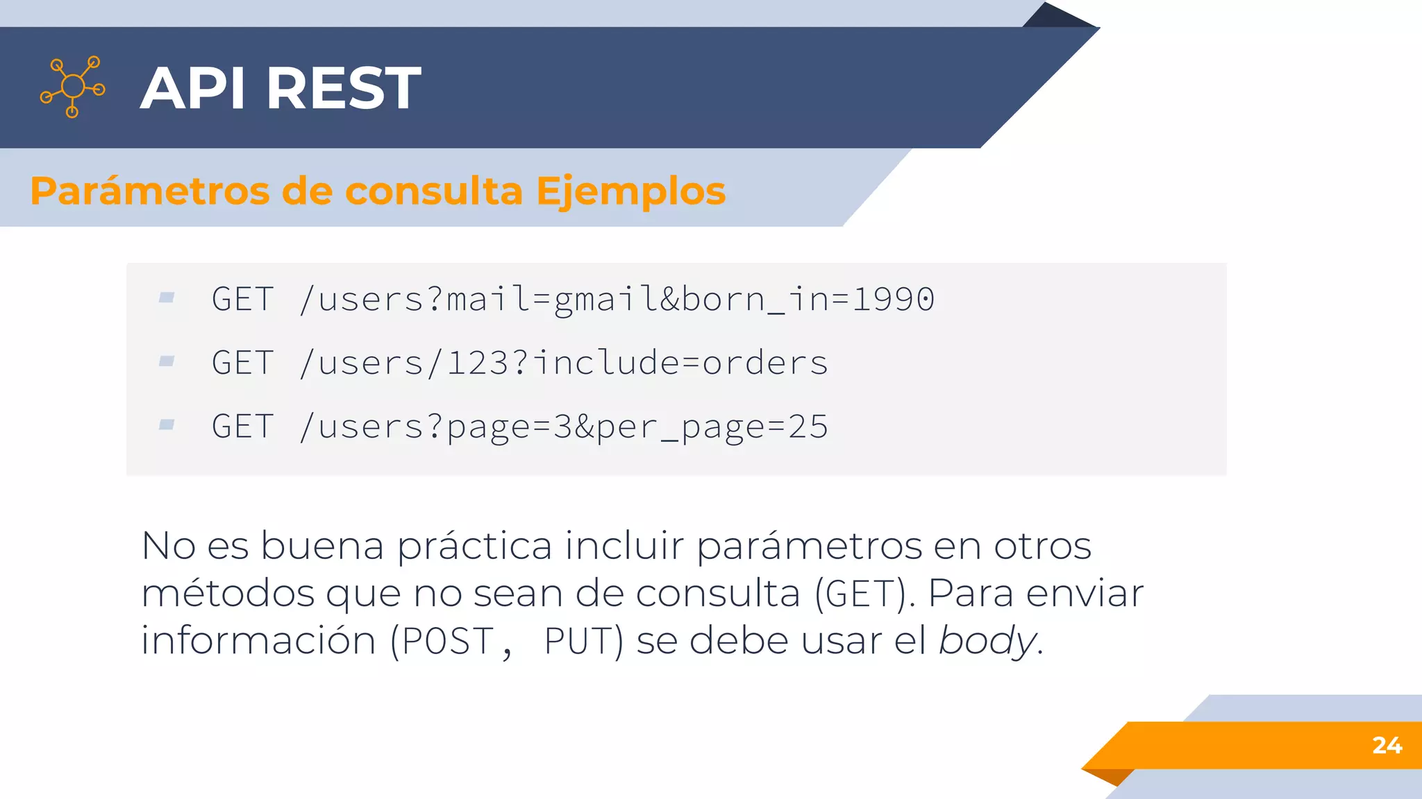 API REST
24
Parámetros de consulta Ejemplos
▰ GET /users?mail=gmail&born_in=1990
▰ GET /users/123?include=orders
▰ GET /users?page=3&per_page=25
No es buena práctica incluir parámetros en otros
métodos que no sean de consulta (GET). Para enviar
información (POST, PUT) se debe usar el body.
 