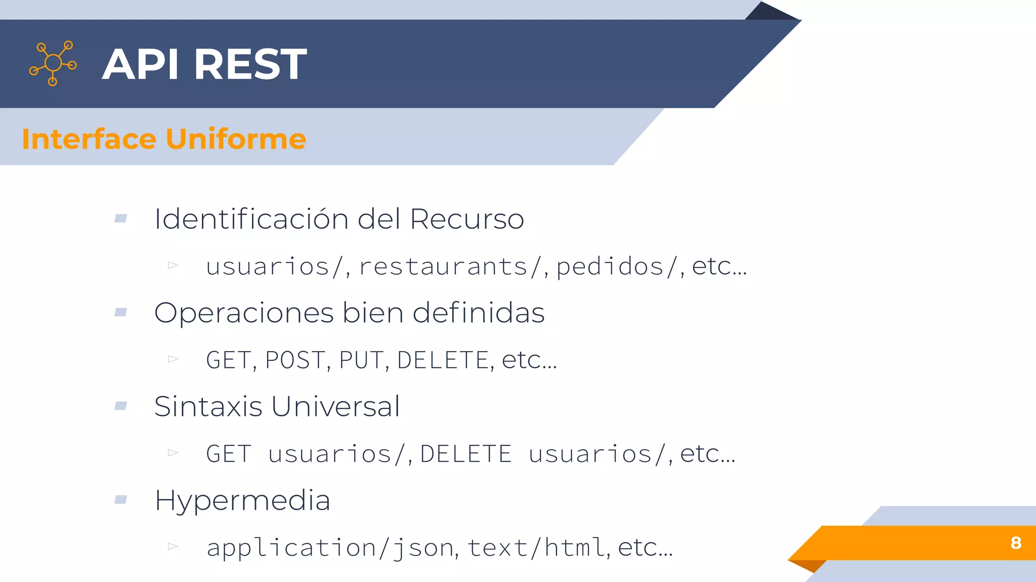 API REST
▰ Identiﬁcación del Recurso
▻ usuarios/, restaurants/, pedidos/, etc...
▰ Operaciones bien deﬁnidas
▻ GET, POST, PUT, DELETE, etc…
▰ Sintaxis Universal
▻ GET usuarios/, DELETE usuarios/, etc…
▰ Hypermedia
▻ application/json, text/html, etc... 8
Interface Uniforme
 