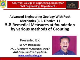 Dept. of MBA, Sanjivani COE, Kopargaon 1
Advanced Engineering Geology With Rock
Mechanics (B.E. Elective–I )
5.8 Remedial Measures at foundation
by various methods of Grouting
Sanjivani College of Engineering, Kopargaon
Civil Engineering Department .
Presented By:
Dr. A.V. Deshpande
Ph. D (Geology), M.Tech (Env.Engg.)
Asst.Professor Civil Engg.Dept.
www.sanjivani.org.in
 