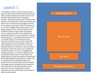 Layout 1
Album cover
Presenting title
'out now'
Available platforms
In this layout, I think it is quite a commonly used
layout for any kind of promotional poster which will
help my target audience know what to look at and
give them exactly what they are looking for
instantly. The positive to this layout is that the main
attraction and image which in this case would be my
album cover is very central and straight in the face
of the audience meaning it’s the first thing they see
as it is also the biggest thing on the poster.. As my
target audience see this, they will receive all the
thoughts of what the song is about through the
cover. Just above the album cover would be the
presenting title which in my case would be "Antony
Sibanda presents". It's important that my name is in
a noticeable place of the promotional poster
because it promotes me as an artist as well. My
name being at the top of the poster in general is
quite noticeable as it may be the first or second
thing that they see in the poster. A question which I
think about is when the song is out or whether its
available to listen to or not if I am engaged with
seeing a good over, so I have put a large 'out now'
just below the album cover. This the follows my
target audience to look at the bottoms displaying all
the available platforms which they can stream it on.
It's important that the available platforms are
smaller than the rest of the text and at the bottom
of the page because although they are important, I
don’t want them to divert the attention on the
poster from the main image which is what is
supposed to draw in and introduce my audience to
what my song is about.
 