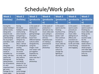 Schedule/Work plan
Week 1
(holiday)
Week 2
(holiday)
Week 3
(productio
n)
Week 4
(productio
n)
Week 5
(productio
n)
Week 6
(productio
n)
Week 7
(productio
n)
During the
easter holidays I
will be mainly
doing extra
research and
gaining a better
understanding
for my project
and ideas. I will
do this
alongside
recording and
mixing my
vocals to
complete my
song. I will also
need to be
filming and
taking photos
for my products.
It's also
important that I
get some
footage for my
music video
During
the easter
holidays I will be
mainly doing
extra research
and gaining a
better understa
nding for my
project and
ideas. I will do
this alongside re
cording
and mixing
my vocals
to complete
my song. I will
also need to
be filming
and taking
photos for my
products. It's al
so important th
at I get
some footage
for my music
In this week of
production, I
want to be still
filming and
getting footage
of people I
know from
different fashion
cultures while
alongside this,
using the
images I took
over easter I will
put together
hopefully my
final album
cover over the 7
days on
photoshop.
In this week of
production, I
will start on my
music video and
just cutting in
my clips nicely. I
will also
hopefully start
on making a
promotional
poster in
photoshop
In this week I
want to do the
finishing
touches of my
promotional
poster. I will
then continue
to work on
editing my
music video by
adding in my
filters and
colours to
change the
lighting of
my raw clips.
In this week I
want to work
primarily on
editing my
music video
adding lots of
effects and
transitions to
bring the video
to life and make
it free flowing
and engaging.
In this week I
want to work on
finishing my
music video and
fixing up the
finishing
touches ready
for the
following 2
weeks where I
evaluate the
whole project
and make slight
improvements
from my
feedback
 