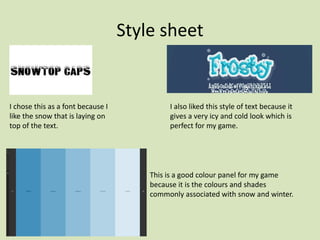 Style sheet
I chose this as a font because I
like the snow that is laying on
top of the text.
I also liked this style of text because it
gives a very icy and cold look which is
perfect for my game.
This is a good colour panel for my game
because it is the colours and shades
commonly associated with snow and winter.
 
