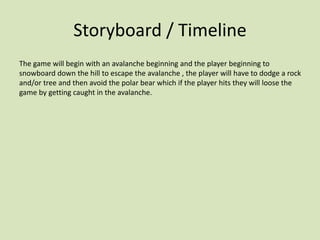 Storyboard / Timeline
The game will begin with an avalanche beginning and the player beginning to
snowboard down the hill to escape the avalanche , the player will have to dodge a rock
and/or tree and then avoid the polar bear which if the player hits they will loose the
game by getting caught in the avalanche.
 
