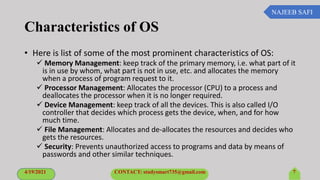 NAJEEB SAFI
Characteristics of OS
• Here is list of some of the most prominent characteristics of OS:
 Memory Management: keep track of the primary memory, i.e. what part of it
is in use by whom, what part is not in use, etc. and allocates the memory
when a process of program request to it.
 Processor Management: Allocates the processor (CPU) to a process and
deallocates the processor when it is no longer required.
 Device Management: keep track of all the devices. This is also called I/O
controller that decides which process gets the device, when, and for how
much time.
 File Management: Allocates and de-allocates the resources and decides who
gets the resources.
 Security: Prevents unauthorized access to programs and data by means of
passwords and other similar techniques.
4/19/2021 CONTACT: studysmart735@gmail.com 7
 
