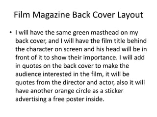 Film Magazine Back Cover Layout
• I will have the same green masthead on my
back cover, and I will have the film title behind
the character on screen and his head will be in
front of it to show their importance. I will add
in quotes on the back cover to make the
audience interested in the film, it will be
quotes from the director and actor, also it will
have another orange circle as a sticker
advertising a free poster inside.
 