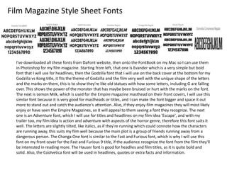 Film Magazine Style Sheet Fonts
I've downloaded all these fonts from DaFont website, then onto the FontBook on my Mac so I can use them
in Photoshop for my film magazine. Starting from left, that one is Evander which is a very simple but bold
font that I will use for headlines, then the Godzilla font that I will use on the back cover at the bottom for my
Godzilla vs Kong title, it fits the theme of Godzilla and the film very well with the unique shape of the letters
and the marks on them, this is to show they're like old statues with how some letters, including G are falling
over. This shows the power of the monster that has maybe been bruised or hurt with the marks on the font.
The next is Lemon Milk, which is used for the Empire magazine masthead on their front covers, I will use this
similar font because it is very good for mastheads or titles, and I can make the font bigger and space it out
more to stand out and catch the audience's attention. Also, if they enjoy film magazines they will most likely
enjoy or have seen the Empire Magazines, so it will appeal to them seeing a font they recognize. The next
one is an Adventure font, which I will use for titles and headlines on my film idea 'Escape', and with my
trailer too, my film idea is action and adventure with aspects of the horror genre, therefore this font suits it
well. The letters are slightly tilted, like italics, as if they're running which could connote how the characters
are running away, this suits my film well because the main plot is a group of friends running away from a
dangerous person. The Changa One font is similar to the Fast and Furious font, which is why I will use this
font on my front cover for the Fast and Furious 9 title, if the audience recognize the font from the film they'll
be interested in reading more. The Hauser font is good for headlies and film titles, as it is quite bold and
solid. Also, the Coolvetica font will be used in headlines, quotes or extra facts and information.
 