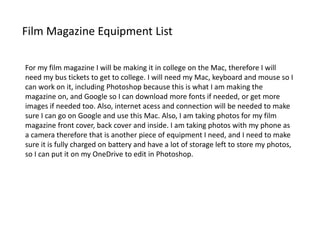 Film Magazine Equipment List
For my film magazine I will be making it in college on the Mac, therefore I will
need my bus tickets to get to college. I will need my Mac, keyboard and mouse so I
can work on it, including Photoshop because this is what I am making the
magazine on, and Google so I can download more fonts if needed, or get more
images if needed too. Also, internet acess and connection will be needed to make
sure I can go on Google and use this Mac. Also, I am taking photos for my film
magazine front cover, back cover and inside. I am taking photos with my phone as
a camera therefore that is another piece of equipment I need, and I need to make
sure it is fully charged on battery and have a lot of storage left to store my photos,
so I can put it on my OneDrive to edit in Photoshop.
 