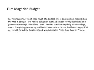 Film Magazine Budget
For my magazine, I won't need much of a budget, this is because I am making it on
the Mac in college. I will need a budget of over £12 a week for my bus tickets and
journey into college. Therefore, I won't need to purchase anything else in college,
unless if anything goes wrong and I need to work from home, I will need to pay £10
per month for Adobe Creative Cloud, which includes Photoshop, PremierPro etc.
 