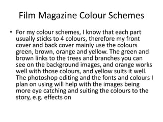 Film Magazine Colour Schemes
• For my colour schemes, I know that each part
usually sticks to 4 colours, therefore my front
cover and back cover mainly use the colours
green, brown, orange and yellow. The green and
brown links to the trees and branches you can
see on the background images, and orange works
well with those colours, and yellow suits it well.
The photoshop editing and the fonts and colours I
plan on using will help with the images being
more eye catching and suiting the colours to the
story, e.g. effects on
 