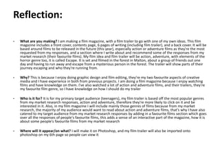 Pre-production
• What are you making? I am making a film magazine, with a film trailer to go with one of my own ideas. This film
magazine includes a front cover, contents page, 6 pages of writing (including film trailer), and a back cover. It will be
based around films to be released in the future (this year), especially action or adventure films as they're the most
requested from my responses, and a section where I write about and recommend some of the responses from my
market research (their favourite films). My film idea and film trailer will be action, adventure, with elements of the
horror genre too, it is called Escape. It is set and filmed in the forest in Malton, about a group of friends out one
day and having to run away and escape from a mysterious person in the forest. The trailer will show parts of their
journey escaping and who they're running from.
• Why? This is because I enjoy doing graphic design and film editing, they're my two favourite aspects of creative
media and I have experience in both from previous projects. I am doing a film magazine because I enjoy watching
films and have knowledge on them. I've also watched a lot of action and adventure films, and their trailers, they're
my favourite film genre, so I have knowledge on how I should do my trailer
• Who is it for? It is for my primary target audience (teenagers), my film trailer is based off the most popular genres
from my market research responses, action and adventure, therefore they're more likely to click on it and be
interested in it. Also, in my film magazine I will include mainly those genres of films because from my market
research, the majority of my audience would want to read about action and adventure films, that’s why I have also
catered to my target audience from my market research responses by adding in a favourite films section which goes
over all the responses of people's favourite films, this adds a sense of an interactive part of the magazine, how it is
about some people's favourite films from my market research
• Where will it appear/on what? I will make it on Photoshop, and my film trailer will also be imported onto
photoshop on my 6th page so people can view it
Reflection:
 