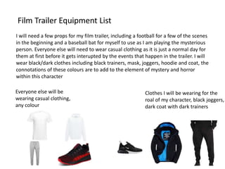Film Trailer Equipment List
I will need a few props for my film trailer, including a football for a few of the scenes
in the beginning and a baseball bat for myself to use as I am playing the mysterious
person. Everyone else will need to wear casual clothing as it is just a normal day for
them at first before it gets interupted by the events that happen in the trailer. I will
wear black/dark clothes including black trainers, mask, joggers, hoodie and coat, the
connotations of these colours are to add to the element of mystery and horror
within this character
Clothes I will be wearing for the
roal of my character, black joggers,
dark coat with dark trainers
Everyone else will be
wearing casual clothing,
any colour
 