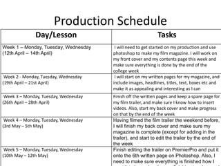 Production Schedule
Day/Lesson Tasks
Week 1 – Monday, Tuesday, Wednesday
(12th April – 14th April)
I will need to get started on my production and use
photoshop to make my film magazine. I will work on
my front cover and my contents page this week and
make sure everything is done by the end of the
college week
Week 2 - Monday, Tuesday, Wednesday
(19th April – 21st April)
I will start on my written pages for my magazine, and
include images, headlines, titles, text, boxes etc and
make it as appealing and interesting as I can
Week 3 – Monday, Tuesday, Wednesday
(26th April – 28th April)
Finish off the written pages and keep a spare page for
my film trailer, and make sure I know how to insert
videos. Also, start my back cover and make progress
on that by the end of the week
Week 4 – Monday, Tuesday, Wednesday
(3rd May – 5th May)
Having filmed the film trailer the weekend before,
I will finish my back cover and make sure my
magazine is complete (except for adding in the
trailer), and start to edit the trailer by the end of
the week
Week 5 – Monday, Tuesday, Wednesday
(10th May – 12th May)
Finish editing the trailer on PremierPro and put it
onto the 6th written page on Photoshop. Also, I
need to make sure everything is finished how I
 
