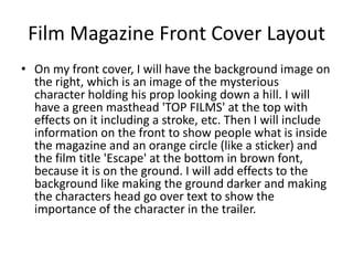 Film Magazine Front Cover Layout
• On my front cover, I will have the background image on
the right, which is an image of the mysterious
character holding his prop looking down a hill. I will
have a green masthead 'TOP FILMS' at the top with
effects on it including a stroke, etc. Then I will include
information on the front to show people what is inside
the magazine and an orange circle (like a sticker) and
the film title 'Escape' at the bottom in brown font,
because it is on the ground. I will add effects to the
background like making the ground darker and making
the characters head go over text to show the
importance of the character in the trailer.
 