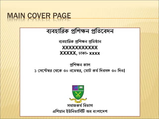 MAIN COVER PAGE
ব্যব্হারিক প্ররিক্ষন প্ররিবব্দন
ব্যব্হারিক প্ররিক্ষন প্ররিষ্ঠান
XXXXXXXXXXX
XXXXX, ঢাকা- xxxx
প্ররিক্ষন কাল
১ সেবেম্বি সেবক ৩০ নবেম্বি, স াট ক ম রদব্ে= ৩০ রদন।
ে াজক ম রব্োগ
এরিয়ান ইউরনোরেমটি অব্ ব্ংলাবদি
 