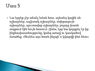  Նա երբեք չէր տեսել նման հոտ. այնտեղ կային սև
ոչխարներ, սպիտակ ոչխարներ, մոխրագույն
ոչխարներ, պուտավոր ոչխարներ, բոլորը խառն
ապրում էին նույն հոտում։ Հիմա, երբ նա կորցրել էր իր
ինքնավստահությունը, կանգ առավ ու կասկածով
մտածեց. «Տեսնես այս հոտն ինչպե՞ս կվարվի ինձ հետ»։
 