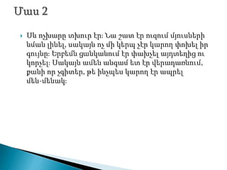  Սև ոչխարը տխուր էր։ Նա շատ էր ուզում մյուսների
նման լինել, սակայն ոչ մի կերպ չէր կարող փոխել իր
գույնը։ Երբեմն ցանկանում էր փախչել այդտեղից ու
կորչել։ Սակայն ամեն անգամ ետ էր վերադառնում,
քանի որ չգիտեր, թե ինչպես կարող էր ապրել
մեն-մենակ։
 