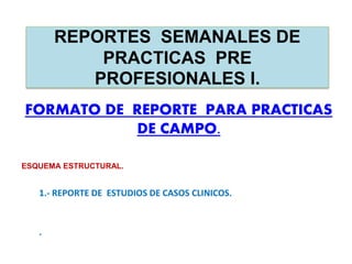 REPORTES SEMANALES DE
PRACTICAS PRE
PROFESIONALES I.
FORMATO DE REPORTE PARA PRACTICAS
DE CAMPO.
ESQUEMA ESTRUCTURAL.
1.- REPORTE DE ESTUDIOS DE CASOS CLINICOS.
.
 