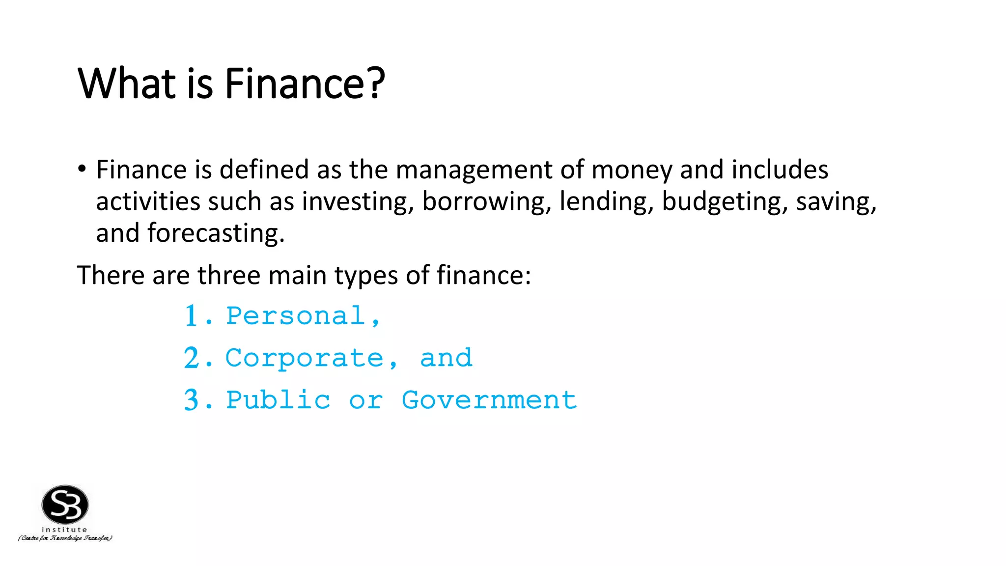 What is Finance?
• Finance is defined as the management of money and includes
activities such as investing, borrowing, lending, budgeting, saving,
and forecasting.
There are three main types of finance:
1. Personal,
2. Corporate, and
3. Public or Government