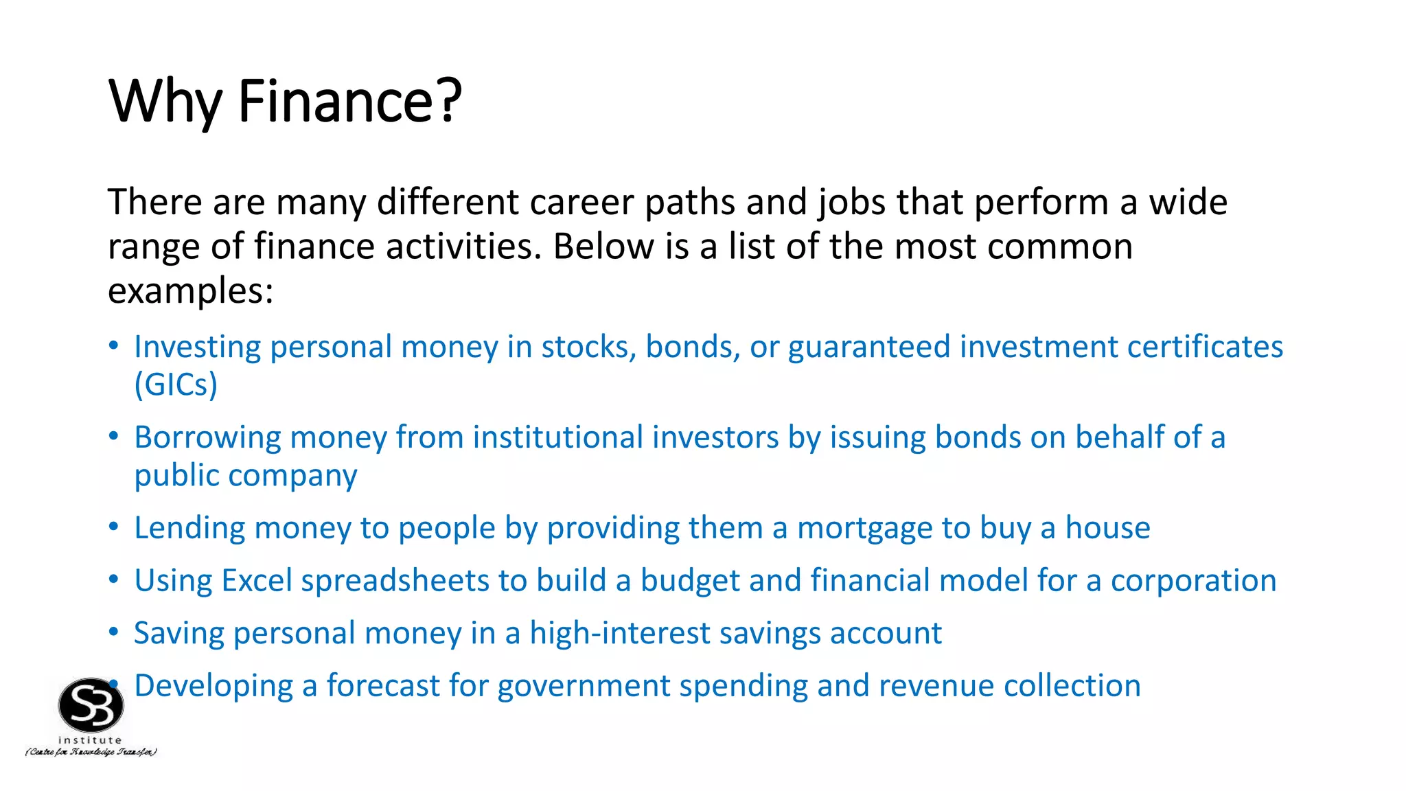 Why Finance?
There are many different career paths and jobs that perform a wide
range of finance activities. Below is a list of the most common
examples:
• Investing personal money in stocks, bonds, or guaranteed investment certificates
(GICs)
• Borrowing money from institutional investors by issuing bonds on behalf of a
public company
• Lending money to people by providing them a mortgage to buy a house
• Using Excel spreadsheets to build a budget and financial model for a corporation
• Saving personal money in a high-interest savings account
• Developing a forecast for government spending and revenue collection