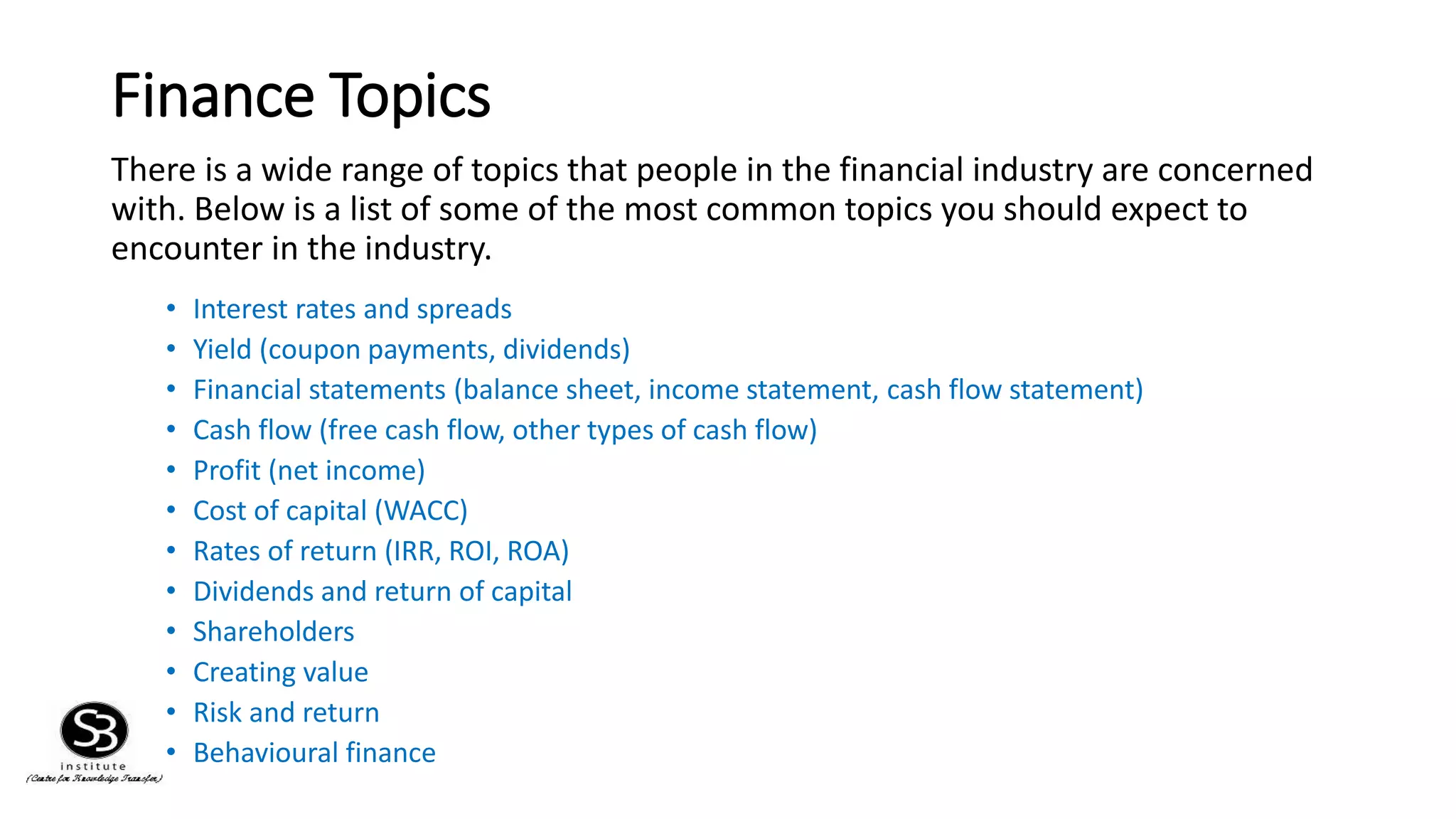 Finance Topics
There is a wide range of topics that people in the financial industry are concerned
with. Below is a list of some of the most common topics you should expect to
encounter in the industry.
• Interest rates and spreads
• Yield (coupon payments, dividends)
• Financial statements (balance sheet, income statement, cash flow statement)
• Cash flow (free cash flow, other types of cash flow)
• Profit (net income)
• Cost of capital (WACC)
• Rates of return (IRR, ROI, ROA)
• Dividends and return of capital
• Shareholders
• Creating value
• Risk and return
• Behavioural finance