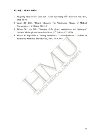 10
TÀI LIỆU THAM KHẢO
1. Bài giảng bệnh học nội khoa, tập 1 “Tràn dịch màng phổi” Nhà xuất bản y học,
2002, 88-98
2. Yusen RD 2004. “Pleural effusion”, The Washington Manual of Medical
Therapeutics, 31st Edition, 206-210
3. Richard W. Light 2001.“Disorders of the pleura, mediastinum, and diaphragm”
Harrison ‘
s Principles of internal medicine; 15th
Edition; 1513-1514
4. Richard W. Light MD; V.Courney Broaddus M.D “Pleural effusion “ Textbook of
Respiratory Medicine. Third Edition, 1998, 2013-2043.
 