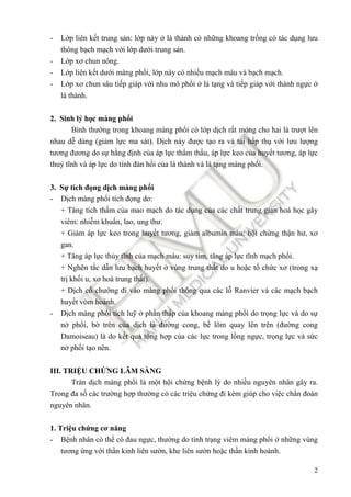 2
- Lớp liên kết trung sản: lớp này ở lá thành có những khoang trống có tác dụng lưu
thông bạch mạch với lớp dưới trung sản.
- Lớp xơ chun nông.
- Lớp liên kết dưới màng phổi, lớp này có nhiều mạch máu và bạch mạch.
- Lớp xơ chun sâu tiếp giáp với nhu mô phổi ở lá tạng và tiếp giáp với thành ngực ở
lá thành.
2. Sinh lý học màng phổi
Bình thường trong khoang màng phổi có lớp dịch rất mỏng cho hai lá trượt lên
nhau dễ dàng (giảm lực ma sát). Dịch này ñược tạo ra và tái hấp thụ với lưu lượng
tương ñương do sự hằng ñịnh của áp lực thẩm thấu, áp lực keo của huyết tương, áp lực
thuỷ tĩnh và áp lực do tính ñàn hồi của lá thành và lá tạng màng phổi.
3. Sự tích ñọng dịch màng phổi
- Dịch màng phổi tích ñọng do:
+ Tăng tích thấm của mao mạch do tác dụng của các chất trung gian hoá học gây
viêm: nhiễm khuẩn, lao, ung thư.
+ Giảm áp lực keo trong huyết tương, giảm albumin máu: hội chứng thận hư, xơ
gan.
+ Tăng áp lực thủy tĩnh của mạch máu: suy tim, tăng áp lực tĩnh mạch phổi.
+ Nghẽn tắc dẫn lưu bạch huyết ở vùng trung thất do u hoặc tổ chức xơ (trong xạ
trị khối u, xơ hoá trung thất).
+ Dịch cổ chướng ñi vào màng phổi thông qua các lỗ Ranvier và các mạch bạch
huyết vòm hoành.
- Dịch màng phổi tích luỹ ở phần thấp của khoang màng phổi do trọng lực và do sự
nở phổi, bờ trên của dịch là ñường cong, bề lõm quay lên trên (ñường cong
Damoiseau) là do kết quả tổng hợp của các lực trong lồng ngực, trọng lực và sức
nở phổi tạo nên.
III. TRIỆU CHỨNG LÂM SÀNG
Tràn dịch màng phổi là một hội chứng bệnh lý do nhiều nguyên nhân gây ra.
Trong ña số các trường hợp thường có các triệu chứng ñi kèm giúp cho việc chẩn ñoán
nguyên nhân.
1. Triệu chứng cơ năng
- Bệnh nhân có thể có ñau ngực, thường do tình trạng viêm màng phổi ở những vùng
tương ứng với thần kinh liên sườn, khe liên sườn hoặc thần kinh hoành.
 