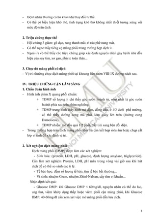 3
- Bệnh nhân thường có ho khan khi thay ñổi tư thế.
- Có thể có biểu hiện khó thở, tình trạng khó thở không nhất thiết tương xứng với
mức ñộ tràn dịch.
2. Triệu chứng thực thể
- Hội chứng 3 giảm: gõ ñục, rung thanh mất, rì rào phế nang mất.
- Có thể nghe thấy tiếng cọ màng phổi trong trường hợp dịch ít.
- Ngoài ra có thể thấy các triệu chứng giúp xác ñịnh nguyên nhân gây bệnh như dấu
hiệu của suy tim, xơ gan, phù to toàn thân...
3. Chọc dò màng phổi có dịch
- Vị trí: thường chọc dịch màng phổi tại khoang liên sườn VIII-IX ñường nách sau.
IV. TRIỆU CHỨNG CẬN LÂM SÀNG
1. Chẩn ñoán hình ảnh
- Hình ảnh phim X quang phổi chuẩn:
+ TDMP số lượng ít chỉ thấy góc sườn hoành tù, sớm nhất là góc sườn
hoành phía sau trên phim nghiêng.
+ TDMP trung bình thấy hình mờ ñậm, ñồng ñều, ở 1/3 dưới phế trường,
có thể thấy ñường cong mà phía lõm quay lên trên (ñường cong
Damoiseau).
+ TDMP nhiều: mờ ñều quá 1/2 phổi, ñẩy tim sang bên ñối diện.
- Trong trường hợp tràn dịch màng phổi khu trú cần kết hợp siêu âm hoặc chụp cắt
lớp vi tính ñể xác ñịnh vị trí.
2. Xét nghiệm dịch màng phổi
Dịch màng phổi (DMP) ñược làm các xét nghiệm:
- Sinh hóa: (protein, LDH, pH, glucose, ñịnh lượng amylase, triglyceride).
Cần làm xét nghiệm Protein, LDH, pH máu trong vòng vài giờ sau khi hút
dịch ñể có thể so sánh các tỉ lệ.
- Tế bào học: ñếm số lượng tế bào, tìm tế bào bất thường...
- Vi sinh: nhuộm Gram, nhuộm Zhiel-Nelsen, cấy tìm vi khuẩn...
Nhận ñịnh kết quả:
- Glucose DMP: khi Glucose DMP < 60mg/dl, nguyên nhân có thể do lao,
ung thư, viêm khớp dạng thấp hoặc viêm phổi cận màng phổi, khi Glucose
DMP: 40-60mg/dl cần xem xét việc mở màng phổi dẫn lưu dịch.
 