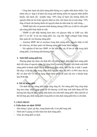 4
- Công thức bạch cầu dịch màng phổi không có ý nghĩa chẩn ñoán nhiều. Tuy
nhiên nếu có tăng tỉ lệ bạch cầu trung tính hướng nhiều tới nguyên nhân nhiễm
khuẩn, nếu bạch cầu lympho tăng >50% tổng số bạch cầu hướng nhiều tới
nguyên nhân do lao hoặc nguyên nhân ác tính, nếu bạch cầu ái toan tăng >10%
tổng số bạch cầu hướng nhiều tới nguyên nhân do nấm hoặc ký sinh trùng,....
- TDMP dịch tiết với protein bình thường nhưng LDH cao có thể là viêm phổi
cận màng phổi hoặc bệnh ác tính.
- TDMP có pH thấp thường kèm theo với glucose thấp và LDH cao. Khi
pH<7.3 có thể là do mủ màng phổi, lao, ung thư, bệnh collagen hoặc thủng
thực quản dò vào khoang màng phổi.
- Amylase DMP: khi có amylase trong dịch màng phổi, nguyên nhân có thể
do viêm tụy, dò thực quản vào khoang màng phổi hoặc bệnh ung thư.
- Xét nghiệm tế bào học DMP: có thể tìm thấy các tế bào ác tính trong dịch
màng phổi, tỉ lệ dương tính khoảng 60%.
3. Sinh thiết màng phổi kín
Phương pháp này ñược chỉ ñịnh ñối với những bệnh nhân tràn dịch màng phổi
dịch tiết chưa rõ nguyên nhân. Sử dụng kim Castelain, Abrams, tiến hành sinh thiết
màng phổi lá thành nhiều lần, ở nhiều vị trí khác nhau, mỗi lần lấy ít nhất 3 mảnh.
Độ nhạy và ñộ ñặc hiệu trong chẩn ñoán nguyên nhân ñạt 60% và 90% theo thứ tự
ñối với dịch tiết. Có thể sử dụng mảnh bệnh phẩm ñể nuôi cấy tìm vi khuẩn hoặc
làm PCR-BK.
4. Nội soi màng phổi
Chỉ ñịnh nội soi màng phổi ngày càng rộng rãi. Soi màng phổi ống cứng hoặc
ống nửa cứng- mềm, giúp quan sát tổn thương và kết hợp sinh thiết ñúng chỗ tổn
thương làm tăng ñộ nhạy trong chẩn ñoán của sinh thiết màng phổi. Bên cạnh ñó có
thể kết hợp gây dính màng phổi trong ñiều trị tràn dịch màng phổi khi có chỉ ñịnh.
V. CHẨN ĐOÁN
1. Chẩn ñoán xác ñịnh TDMP
- Hội chứng 3 giảm: gõ ñục, trung thanh mất, rì rào phế nang mất.
- Hình ảnh X quang có biểu hiện tràn dịch màng phổi.
- Chọc dò màng phổi có dịch.
 