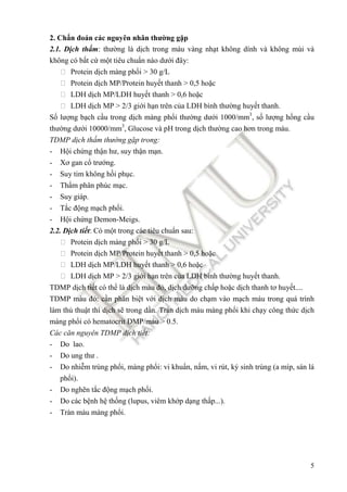 5
2. Chẩn ñoán các nguyên nhân thường gặp
2.1. Dịch thấm: thường là dịch trong màu vàng nhạt không dính và không mùi và
không có bất cứ một tiêu chuẩn nào dưới ñây:
 Protein dịch màng phổi > 30 g/L
 Protein dịch MP/Protein huyết thanh > 0,5 hoặc
 LDH dịch MP/LDH huyết thanh > 0,6 hoặc
 LDH dịch MP > 2/3 giới hạn trên của LDH bình thường huyết thanh.
Số lượng bạch cầu trong dịch màng phổi thường dưới 1000/mm3
, số lượng hồng cầu
thường dưới 10000/mm3
, Glucose và pH trong dịch thường cao hơn trong máu.
TDMP dịch thấm thường gặp trong:
- Hội chứng thận hư, suy thận mạn.
- Xơ gan cổ trướng.
- Suy tim không hồi phục.
- Thẩm phân phúc mạc.
- Suy giáp.
- Tắc ñộng mạch phổi.
- Hội chứng Demon-Meigs.
2.2. Dịch tiết: Có một trong các tiêu chuẩn sau:
 Protein dịch màng phổi > 30 g/L
 Protein dịch MP/Protein huyết thanh > 0,5 hoặc
 LDH dịch MP/LDH huyết thanh > 0,6 hoặc
 LDH dịch MP > 2/3 giới hạn trên của LDH bình thường huyết thanh.
TDMP dịch tiết có thể là dịch màu ñỏ, dịch dưỡng chấp hoặc dịch thanh tơ huyết....
TDMP màu ñỏ: cần phân biệt với dịch máu do chạm vào mạch máu trong quá trình
làm thủ thuật thì dịch sẽ trong dần. Tràn dịch máu màng phổi khi chạy công thức dịch
màng phổi có hematocrit DMP/máu > 0.5.
Các căn nguyên TDMP dịch tiết:
- Do lao.
- Do ung thư .
- Do nhiễm trùng phổi, màng phổi: vi khuẩn, nấm, vi rút, ký sinh trùng (a míp, sán lá
phổi).
- Do nghẽn tắc ñộng mạch phổi.
- Do các bệnh hệ thống (lupus, viêm khớp dạng thấp...).
- Tràn máu màng phổi.
 