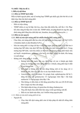 7
VI. ĐIỀU TRỊ (Sơ ñồ 1)
1. Điều trị nội khoa
1.1. Điều trị TDMP dịch thấm
Điều trị bệnh nguyên phát, một số trường hợp TDMP quá nhiều gây khó thở thì có chỉ
ñịnh chọc tháo hút dịch màng phổi.
1.2. Điều trị TDMP dịch tiết
- Điều trị triệu chứng.
- TDMP nhiều có suy hô hấp: thở ôxy, chọc tháo dần nhiều lần, mỗi lần ≤ 1lít. Phục
hồi chức năng hô hấp sớm và kéo dài. TDMP nhiều, tái phát nhanh do ung thư: gây
dính màng phổi bằng hóa chất (bột talc, betadine, doxycyclin, minocyclin...)
1.3. Điều trị căn nguyên
1.3.1. Điều trị tràn dịch màng phổi do nhiễm khuẩn phổi, màng phổi
- Chọc tháo, mở màng phổi dẫn lưu sớm, kết hợp bơm rửa hàng ngày với NaCl 0,9%
± betadine (dịch có pha Betadine 0,4%).
- Siêu âm màng phổi và chụp cắt lớp vi tính lồng ngực giúp xác ñịnh vị trí dẫn lưu ở
trường hợp MP dính, tràn dịch MP khu trú hoặc tràn dịch màng phổi ña ổ. Trong
trường hợp MP dính, vách hóa nhiều có thể bơm rửa khoang màng phổi thuốc tiêu
sợi huyết: streptokinase, urokinase (cần lưu ý chỉ ñịnh, chống chỉ ñịnh, liều lượng
và cách dùng)
- Kháng sinh: dùng trong 4 - 6 tuần.
o Đường tiêm tĩnh mạch, liều cao, thích hợp với các vi khuẩn gây bệnh
trong các trường hợp viêm màng phổi do vi khuẩn, dùng phối hợp ít nhất
2 loại kháng sinh.
o Khi chưa có kháng sinh ñồ nên dùng kháng sinh có tác dụng với vi
khuẩn kỵ khí, liên cầu, phế cầu và các trực khuẩn Gram (-):
o Amoxiciline + axit clavulanic 3-6 g/ngày hoặc cephalosporine thế hệ 3;
dùng kết hợp với gentamycine 3-5 mg/kg/ngày tiêm bắp 1 lần hoặc
amikacine 15 mg/kg/ngày tiêm bắp 1 lần.
o Nếu không có ñiều kiện có thể dùng penicilline liều cao (20-30-40 triệu
ñơn vị/ngày tuỳ theo cân nặng).
o Nếu bệnh nhân dị ứng với peniciline thì dùng clindamycine.
o Thay ñổi thuốc theo diễn biến lâm sàng và kết quả kháng sinh ñồ.
o Điều trị các bệnh toàn thân, các ổ nhiễm trùng nguyên phát.
1.3.2. Điều trị tràn dịch màng phổi do lao
- Nguyên tắc
o Chọc tháo hết dịch màng phổi sớm là biện pháp tốt nhất ñể chống dính
màng phổi.
 