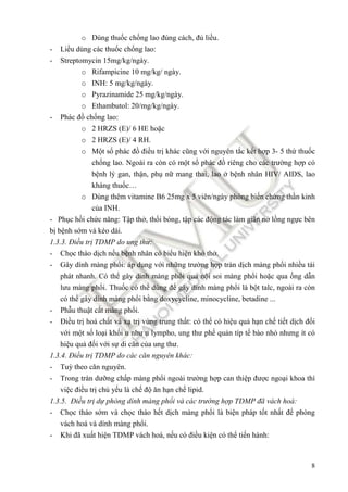 8
o Dùng thuốc chống lao ñúng cách, ñủ liều.
- Liều dùng các thuốc chống lao:
- Streptomycin 15mg/kg/ngày.
o Rifampicine 10 mg/kg/ ngày.
o INH: 5 mg/kg/ngày.
o Pyrazinamide 25 mg/kg/ngày.
o Ethambutol: 20/mg/kg/ngày.
- Phác ñồ chống lao:
o 2 HRZS (E)/ 6 HE hoặc
o 2 HRZS (E)/ 4 RH.
o Một số phác ñồ ñiều trị khác cũng với nguyên tắc kết hợp 3- 5 thứ thuốc
chống lao. Ngoài ra còn có một số phác ñồ riêng cho các trường hợp có
bệnh lý gan, thận, phụ nữ mang thai, lao ở bệnh nhân HIV/ AIDS, lao
kháng thuốc…
o Dùng thêm vitamine B6 25mg x 5 viên/ngày phòng biến chứng thần kinh
của INH.
- Phục hồi chức năng: Tập thở, thổi bóng, tập các ñộng tác làm giãn nở lồng ngực bên
bị bệnh sớm và kéo dài.
1.3.3. Điều trị TDMP do ung thư:
- Chọc tháo dịch nếu bệnh nhân có biểu hiện khó thở.
- Gây dính màng phổi: áp dụng với những trường hợp tràn dịch màng phổi nhiều tái
phát nhanh. Có thể gây dính màng phổi qua nội soi màng phổi hoặc qua ống dẫn
lưu màng phổi. Thuốc có thể dùng ñể gây dính màng phổi là bột talc, ngoài ra còn
có thể gây dính màng phổi bằng doxycycline, minocycline, betadine ...
- Phẫu thuật cắt màng phổi.
- Điều trị hoá chất và xạ trị vùng trung thất: có thể có hiệu quả hạn chế tiết dịch ñối
với một số loại khối u như u lympho, ung thư phế quản típ tế bào nhỏ nhưng ít có
hiệu quả ñối với sự di căn của ung thư.
1.3.4. Điều trị TDMP do các căn nguyên khác:
- Tuỳ theo căn nguyên.
- Trong tràn dưỡng chấp màng phổi ngoài trường hợp can thiệp ñược ngoại khoa thì
việc ñiều trị chủ yếu là chế ñộ ăn hạn chế lipid.
1.3.5. Điều trị dự phòng dính màng phổi và các trường hợp TDMP ñã vách hoá:
- Chọc tháo sớm và chọc tháo hết dịch màng phổi là biện pháp tốt nhất ñể phòng
vách hoá và dính màng phổi.
- Khi ñã xuất hiện TDMP vách hoá, nếu có ñiều kiện có thể tiến hành:
 
