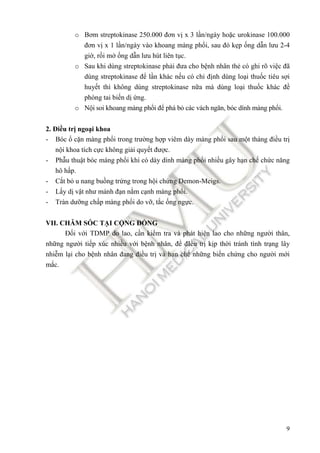 9
o Bơm streptokinase 250.000 ñơn vị x 3 lần/ngày hoặc urokinase 100.000
ñơn vị x 1 lần/ngày vào khoang màng phổi, sau ñó kẹp ống dẫn lưu 2-4
giờ, rồi mở ống dẫn lưu hút liên tục.
o Sau khi dùng streptokinase phải ñưa cho bệnh nhân thẻ có ghi rõ việc ñã
dùng streptokinase ñể lần khác nếu có chỉ ñịnh dùng loại thuốc tiêu sợi
huyết thì không dùng streptokinase nữa mà dùng loại thuốc khác ñề
phòng tai biến dị ứng.
o Nội soi khoang màng phổi ñể phá bỏ các vách ngăn, bóc dính màng phổi.
2. Điều trị ngoại khoa
- Bóc ổ cặn màng phổi trong trường hợp viêm dày màng phổi sau một tháng ñiều trị
nội khoa tích cực không giải quyết ñược.
- Phẫu thuật bóc màng phổi khi có dày dính màng phổi nhiều gây hạn chế chức năng
hô hấp.
- Cắt bỏ u nang buồng trứng trong hội chứng Demon-Meigs.
- Lấy dị vật như mảnh ñạn nằm cạnh màng phổi.
- Tràn dưỡng chấp màng phổi do vỡ, tắc ống ngực.
VII. CHĂM SÓC TẠI CỘNG ĐỒNG
Đối với TDMP do lao, cần kiểm tra và phát hiện lao cho những người thân,
những người tiếp xúc nhiều với bệnh nhân, ñể ñIều trị kịp thời tránh tình trạng lây
nhiễm lại cho bệnh nhân ñang ñiều trị và hạn chế những biến chứng cho người mới
mắc.
 