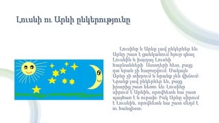 Լուսնի ու Արևի ընկերությունը
Լուսինը և Արևը լավ ընկերներ են։
Արևը շատ է ցանկանում հյուր գնալ
Լուսնին և խաղալ Լուսնի
հարևանների՝ Աստղերի հետ, բայց
դա նրան չի հաջողվում։ Սակայն
Արևը չի տխրում և նրանք չեն վիճում։
Նրանք լավ ընկերներ են, բայց
իրարից շատ հեռու են։ Լուսինը
սիրում է Արևին, որովհետև նա շատ
պայծառ է և ուրախ։ Իսկ Արևը սիրում
է Լուսնին, որովհետև նա շատ մեղմ է
ու հանգիստ։
 