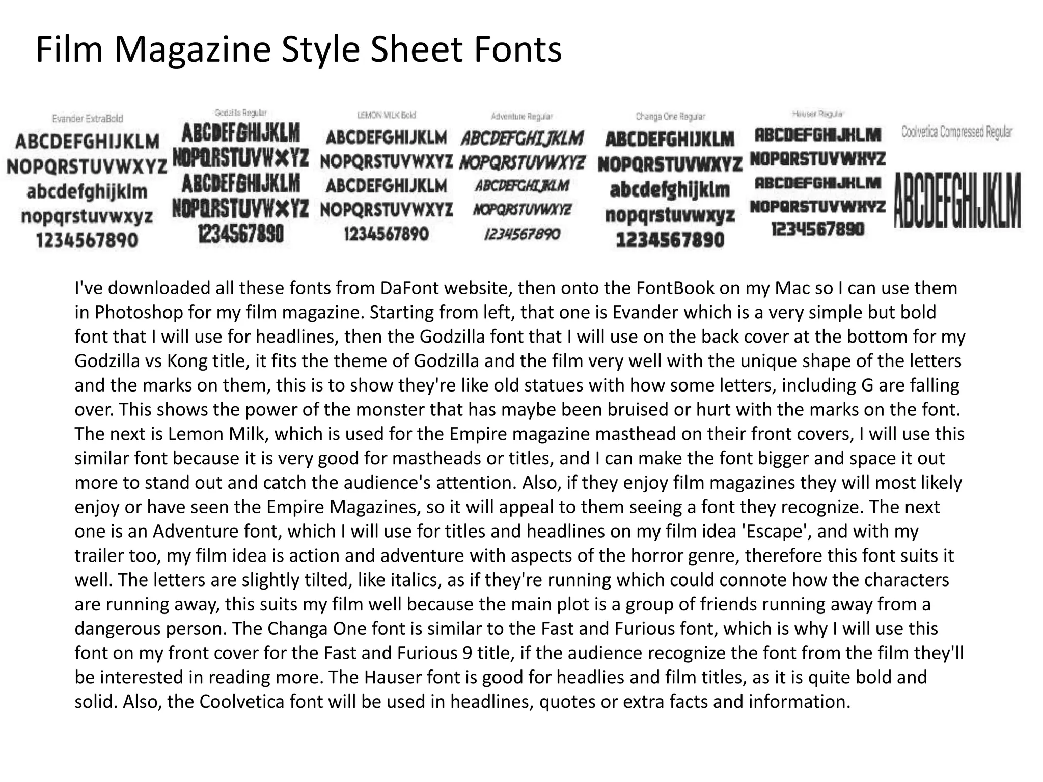 Film Magazine Style Sheet Fonts
I've downloaded all these fonts from DaFont website, then onto the FontBook on my Mac so I can use them
in Photoshop for my film magazine. Starting from left, that one is Evander which is a very simple but bold
font that I will use for headlines, then the Godzilla font that I will use on the back cover at the bottom for my
Godzilla vs Kong title, it fits the theme of Godzilla and the film very well with the unique shape of the letters
and the marks on them, this is to show they're like old statues with how some letters, including G are falling
over. This shows the power of the monster that has maybe been bruised or hurt with the marks on the font.
The next is Lemon Milk, which is used for the Empire magazine masthead on their front covers, I will use this
similar font because it is very good for mastheads or titles, and I can make the font bigger and space it out
more to stand out and catch the audience's attention. Also, if they enjoy film magazines they will most likely
enjoy or have seen the Empire Magazines, so it will appeal to them seeing a font they recognize. The next
one is an Adventure font, which I will use for titles and headlines on my film idea 'Escape', and with my
trailer too, my film idea is action and adventure with aspects of the horror genre, therefore this font suits it
well. The letters are slightly tilted, like italics, as if they're running which could connote how the characters
are running away, this suits my film well because the main plot is a group of friends running away from a
dangerous person. The Changa One font is similar to the Fast and Furious font, which is why I will use this
font on my front cover for the Fast and Furious 9 title, if the audience recognize the font from the film they'll
be interested in reading more. The Hauser font is good for headlies and film titles, as it is quite bold and
solid. Also, the Coolvetica font will be used in headlines, quotes or extra facts and information.
 
