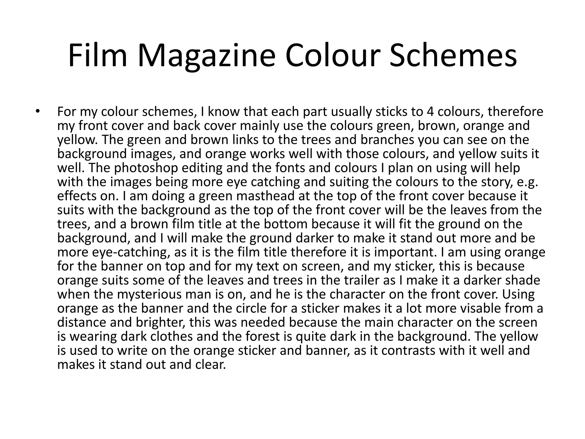 Film Magazine Colour Schemes
• For my colour schemes, I know that each part usually sticks to 4 colours, therefore
my front cover and back cover mainly use the colours green, brown, orange and
yellow. The green and brown links to the trees and branches you can see on the
background images, and orange works well with those colours, and yellow suits it
well. The photoshop editing and the fonts and colours I plan on using will help
with the images being more eye catching and suiting the colours to the story, e.g.
effects on. I am doing a green masthead at the top of the front cover because it
suits with the background as the top of the front cover will be the leaves from the
trees, and a brown film title at the bottom because it will fit the ground on the
background, and I will make the ground darker to make it stand out more and be
more eye-catching, as it is the film title therefore it is important. I am using orange
for the banner on top and for my text on screen, and my sticker, this is because
orange suits some of the leaves and trees in the trailer as I make it a darker shade
when the mysterious man is on, and he is the character on the front cover. Using
orange as the banner and the circle for a sticker makes it a lot more visable from a
distance and brighter, this was needed because the main character on the screen
is wearing dark clothes and the forest is quite dark in the background. The yellow
is used to write on the orange sticker and banner, as it contrasts with it well and
makes it stand out and clear.
 