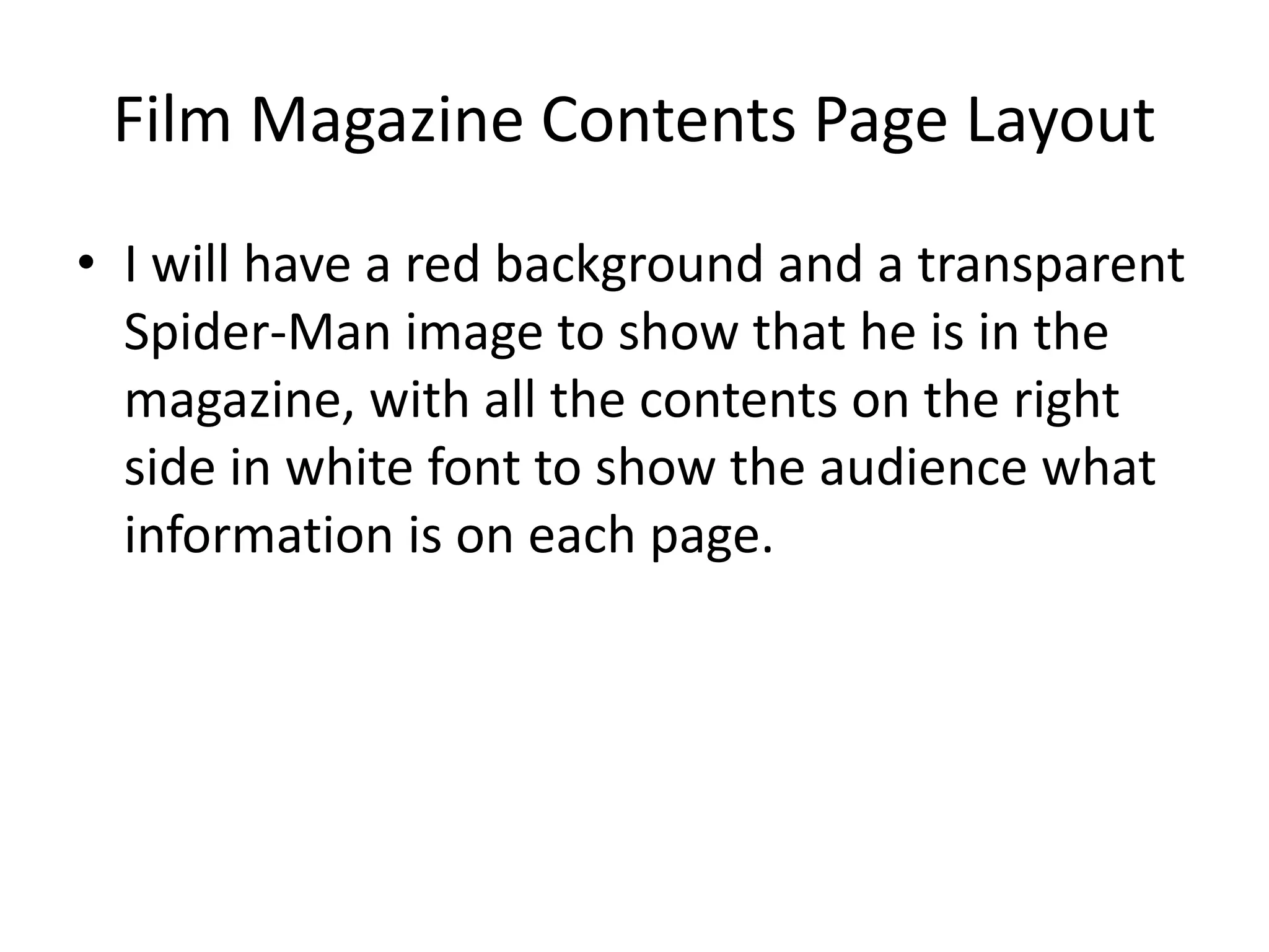 Film Magazine Contents Page Layout
• I will have a red background and a transparent
Spider-Man image to show that he is in the
magazine, with all the contents on the right
side in white font to show the audience what
information is on each page.
 