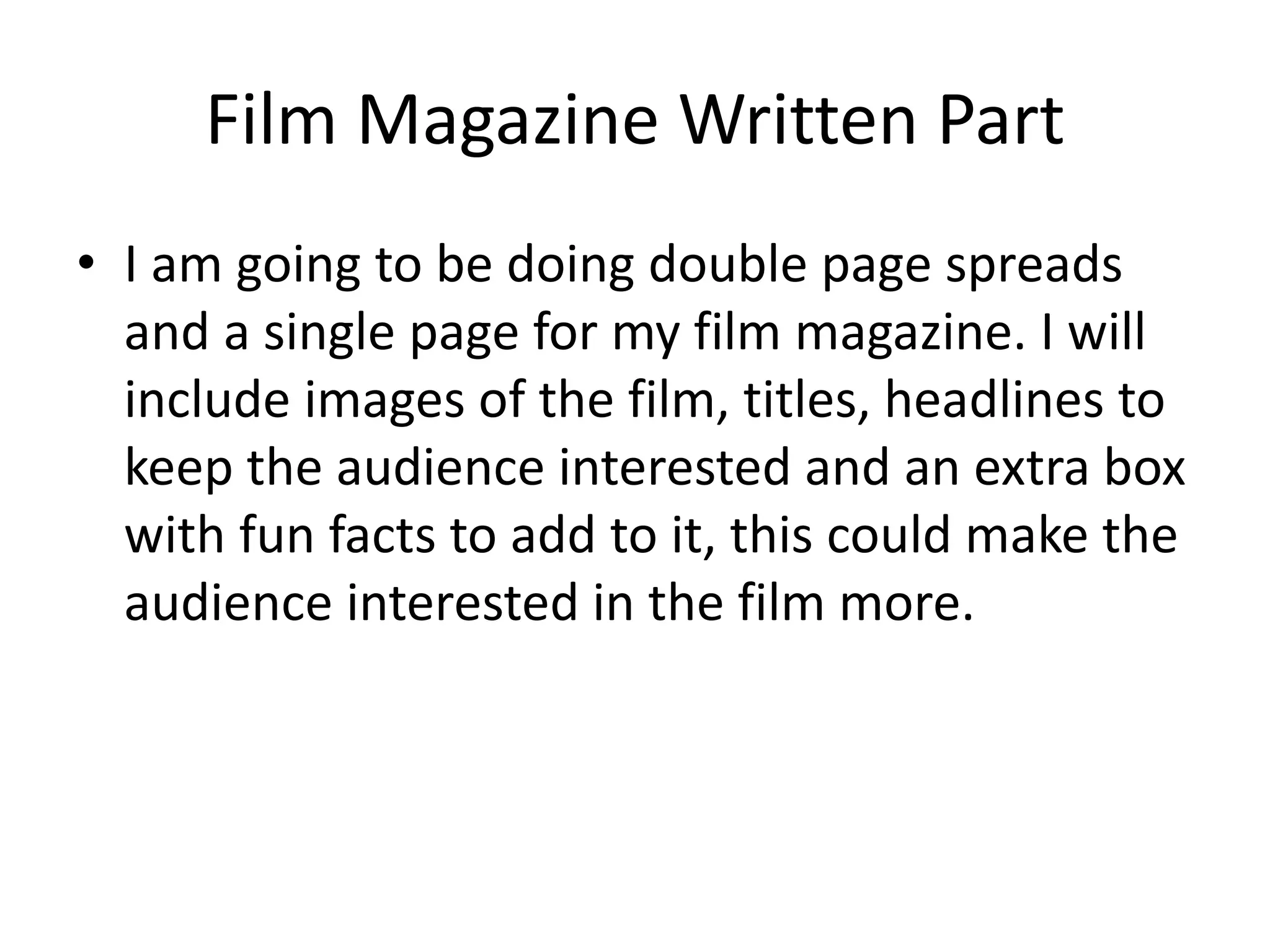 Film Magazine Written Part
• I am going to be doing double page spreads
and a single page for my film magazine. I will
include images of the film, titles, headlines to
keep the audience interested and an extra box
with fun facts to add to it, this could make the
audience interested in the film more.
 