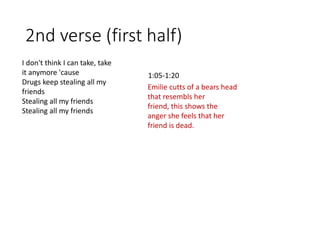 2nd verse (first half)
Emilie cutts of a bears head
that resembls her
friend, this shows the
anger she feels that her
friend is dead.
1:05-1:20
I don't think I can take, take
it anymore 'cause
Drugs keep stealing all my
friends
Stealing all my friends
Stealing all my friends
 